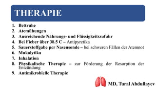 THERAPIE
1. Bettruhe
2. Atemübungen
3. Ausreichende Nährungs- und Flüssigkeitszufuhr
4. Bei Fieber über 38.5 C – Antipyretika
5. Sauerstoffgabe per Nasensonde – bei schweren Fällen der Atemnot
6. Mukolytika
7. Inhalation
8. Physikalische Therapie – zur Förderung der Resorption der
Entzündung
9. Antimikrobielle Therapie
MD, Tural Abdullayev
 