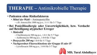 THERAPIE – Antimikrobielle Therapie
• Patienten ohne Risikofaktoren
• Mittel der Wahl – Aminopenicillin
 z.B. Amoxicillin 1000 mg p.o., 1-1-1 für 5–7 Tage
• Bei Penicillinallergie oder Unverträglichkeit, bzw. Verdacht
auf Beteiligung atypischer Erreger
• Makrolid
 Clarithromycin 500 mg p.o., 1-0-1 für 5-7 Tage
 Azithromycin 500 mg p.o., 1-0-0 für 3 Tage
• Doxycyclin 200 mg 1-0-0 für 5-7 Tage
• Nachgeordnet Fluorochinolone der Gruppe II oder IV
 Levofloxacin 500 mg p.o., 1-0-0 für 5-7 Tage
MD, Tural Abdullayev
 