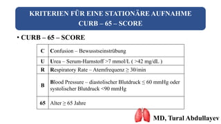 KRITERIEN FÜR EINE STATIONÄRE AUFNAHME
CURB – 65 – SCORE
• CURB – 65 – SCORE
MD, Tural Abdullayev
C Confusion – Bewusstseinstrübung
U Urea – Serum-Harnstoff >7 mmol/L ( >42 mg/dL )
R Respiratory Rate – Atemfrequenz ≥ 30/min
B
Blood Pressure – diastolischer Blutdruck ≤ 60 mmHg oder
systolischer Blutdruck <90 mmHg
65 Alter ≥ 65 Jahre
 