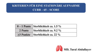 KRITERIEN FÜR EINE STATIONÄRE AUFNAHME
CURB – 65 – SCORE
MD, Tural Abdullayev
0 – 1 Punte Sterblichkeit ca. 1.5 %
2 Punte Sterblichkeit ca. 9.2 %
≥3 Punkte Sterblichkeit ca. 22 %
 