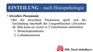 EINTEILUNG – nach Histopathologie
• Alveoläre Pneumonie
• Bei der alveolären Pneumonie spielt sich die
Entzündung innerhalb der Lungenbläschen (Alveolen)
ab. Man kann sie weiter in 2 Unterformen unterteilen:
1. Bronchopneumonia
2. Lobarpneumonia
MD, Tural Abdullayev
 