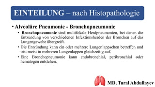 EINTEILUNG – nach Histopathologie
• Alveoläre Pneumonie - Bronchopneumonie
• Bronchopneumonie sind multifokale Herdpneumonien, bei denen die
Entzündung von verschiedenen Infektionsherden der Bronchen auf das
Lungengewebe übergreift.
• Die Entzündung kann ein oder mehrere Lungenlappschen betreffen und
tritt meist in mehreren Lungenlappen gleichzeitig auf.
• Eine Bronchopneumonie kann endobronchial, peribronchial oder
hematogen entstehen.
MD, Tural Abdullayev
 