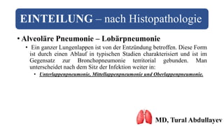 EINTEILUNG – nach Histopathologie
• Alveoläre Pneumonie – Lobärpneumonie
• Ein ganzer Lungenlappen ist von der Entzündung betroffen. Diese Form
ist durch einen Ablauf in typischen Stadien charakterisiert und ist im
Gegensatz zur Bronchopneumonie territorial gebunden. Man
unterscheidet nach dem Sitz der Infektion weiter in:
• Unterlappenpneumonie, Mittellappenpneumonie und Oberlappenpneumonie.
MD, Tural Abdullayev
 
