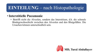 EINTEILUNG – nach Histopathologie
• Interstitielle Pneumonie
• Betrifft nicht die Alveolen, sondern das Interstitium, d.h. die schmale
Bindegewebsschicht zwischen den Alveolen und den Blutgefäßen. Die
Ursachen können unterschiedlich sein.
MD, Tural Abdullayev
 