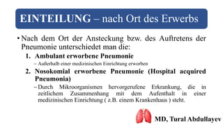EINTEILUNG – nach Ort des Erwerbs
• Nach dem Ort der Ansteckung bzw. des Auftretens der
Pneumonie unterschiedet man die:
1. Ambulant erworbene Pneumonie
 Außerhalb einer medizinischen Einrichtung erworben
2. Nosokomial erworbene Pneumonie (Hospital acquired
Pneumonia)
Durch Mikroorganismen hervorgerufene Erkrankung, die in
zeitlichem Zusammenhang mit dem Aufenthalt in einer
medizinischen Einrichtung ( z.B. einem Krankenhaus ) steht.
MD, Tural Abdullayev
 