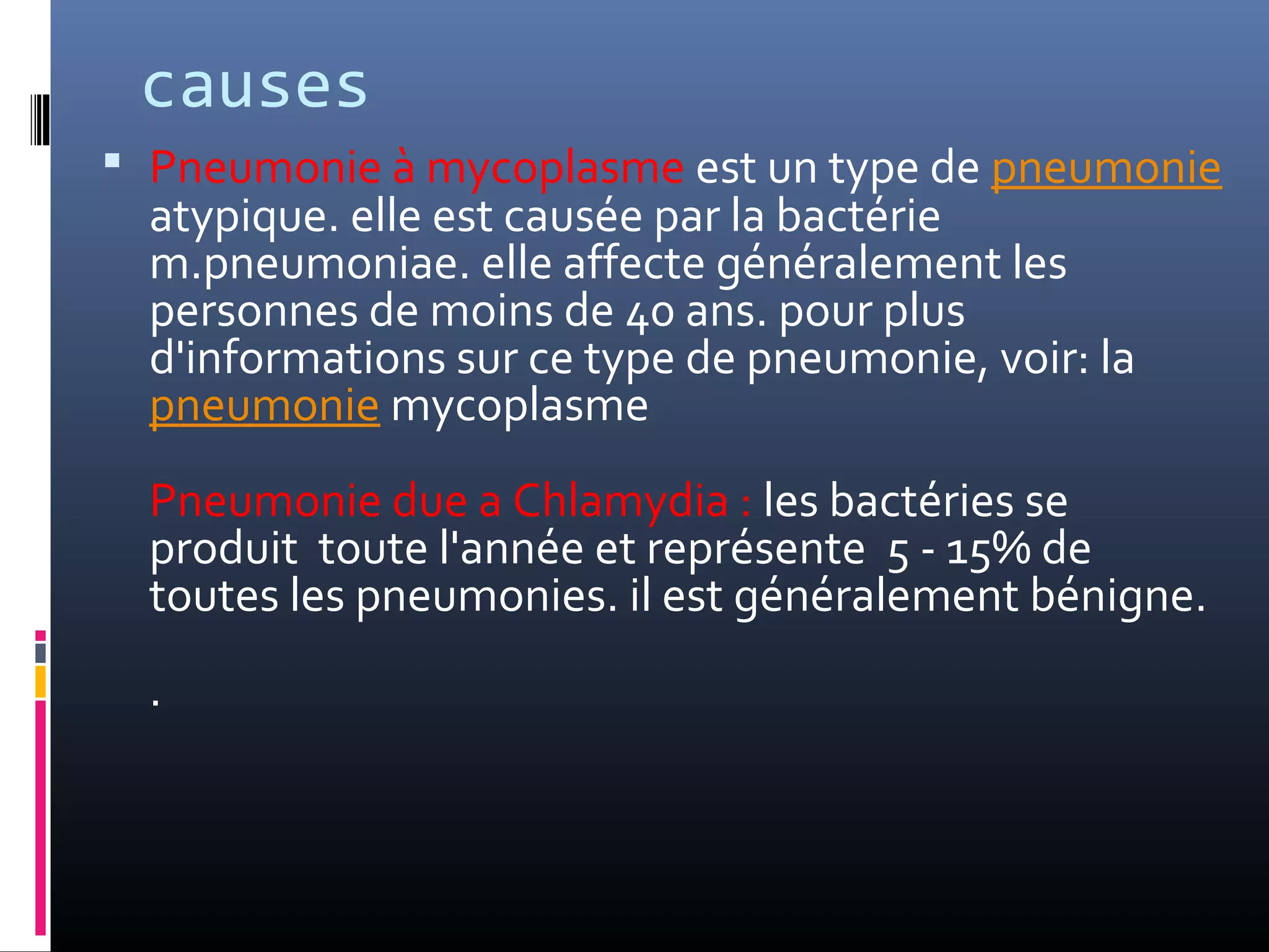 causes
 Pneumonie à mycoplasme est un type de pneumonie
atypique. elle est causée par la bactérie
m.pneumoniae. elle affecte généralement les
personnes de moins de 40 ans. pour plus
d'informations sur ce type de pneumonie, voir: la
pneumonie mycoplasme
Pneumonie due a Chlamydia : les bactéries se
produit toute l'année et représente 5 - 15% de
toutes les pneumonies. il est généralement bénigne.
.
 