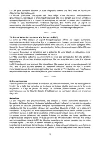 18
Le LBA peut permettre d’écarter un autre diagnostic comme une PHS, mais ne fournit pas
d’élément de diagnostic positif.
La biopsie pulmonaire chirurgicale doit faire l’objet d’une discussion multidisciplinaire
(pneumologues, radiologues et anatomopathologistes). Elle ne se conçoit que devant un tableau
scanographique atypique et si l’impact thérapeutique en est réel chez un patient sans comorbidités
sévères et sans retentissement fonctionnel important. Elle montre alors un aspect de
pneumopathie interstitielle commune (PIC) (Usual Interstitial Pneumonia en anglais). Le diagnostic
de FPI est largement optimisé par la pratique de réunions de concertation pluridisciplinaire
- - - - - - - - - - -
VIII. PNEUMOPATHIE INTERSTITIELLE NON SPECIFIQUE (PINS)
Le terme de PINS désigne un aspect histopathologique, affirmé par biopsie pulmonaire,
caractérisé par des lésions de même âge et homogènes dans l’espace, comportant à des degrés
variables une inflammation lymphoplasmocytaire (PINS cellulaire) et une fibrose collagène (PINS
fibrosante, de pronostic plus sombre) sans destruction de l’architecture pulmonaire (à la différence
de la PIC qui caractérise la FPI).
Le scanner thoracique est caractérisé par la présence de verre dépoli, de réticulations intra-
lobulaires à fines mailles et de bronchectasies par traction.
La PINS secondaire s’observe essentiellement au cours des connectivites dont elle constitue
l’aspect le plus fréquent des atteintes respiratoires. Elle peut aussi être secondaire à la prise de
médicaments.
La PINS peut aussi, plus rarement, être idiopathique. Elle survient alors à un âge plus jeune (< 50
ans). Elle le plus souvent sensible au traitement corticoïde associé ou non à d’autres
immunosuppresseurs. Son pronostic est meilleur que celui de la FPI. L’évolution vers l’insuffisance
respiratoire chronique est néanmoins possible, particulièrement dans les PINS fibrosantes.
- - - - - - - - - - -
IX. PNEUMOCONIOSES
Fibroses pulmonaires secondaires à l’inhalation de particules minérales, elles se développent en
fonction de la taille des particules, de la charge particulaire inhalée ainsi que de la durée de
l’exposition. Il s’agit la plupart du temps de maladies professionnelles justifiant d’une
reconnaissance par la Sécurité Sociale. L’établissement du curriculum laboris est crucial au
diagnostic.
Asbestose
La plus fréquente des pneumoconioses, elle désigne la fibrose pulmonaire secondaire à
l’inhalation de fibres d’amiante (cf chapitre Maladies professionnelles) et non les atteintes pleurales
qui peuvent en découler (pleurésies bénignes, épaississements pleuraux, plaques calcifiées,
mésothéliome). Sa présentation clinique est aspécifique (dyspnée d’effort) voire totalement
silencieuse. Le diagnostic est alors évoqué devant une radiographie de thorax réalisée pour une
autre raison ou dans le cadre de la surveillance systématique d’un sujet exposé à l’amiante.
Le scanner montre initialement des opacités linéaires non septales des bases, parallèles ou
perpendiculaires à la plèvre (figure 17) avec apparition de réticulations et de rayon de miel en tout
point comparables à ceux de la FPI. La détection inconstante de plaques pleurales plus ou moins
calcifiées (figure 17) est alors un élément important du diagnostic.
La présence de particules d’amiante dans le LBA ou le tissu pulmonaire (biopsie), sous forme de
corps ferrugineux ou de corps asbestosiques, permet d’affirmer l’exposition mais pas la maladie.
 