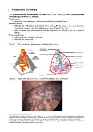 I. INTRODUCTION - DEFINITIONS
Les pneumopathies interstitielles diffuses (PID) sont aussi appelées pneumopathies
infiltrantes (ou infiltratives) diffuses.
Point commun
présentation radiologique sous forme d’opacités interstitielles diffuses.
Anatomiquement
l’atteinte de l’interstitium pulmonaire (tissu conjonctif de soutien des axes broncho-
vasculaires, cloisons inter et intra lobulaires) est au 1er
plan (Figure 1).
Dans certaines PID, une atteinte de l’espace alvéolaire peut se voir et parfois dominer le
tableau.
Anatomo-pathologie
infiltrat interstitiel cellulaire ou fibreux
la fibrose est irréversible.
Figure 1 : Représentations schématiques du lobule pulmonaire1
Figure 2 : septa inter-lobulaires (SIL) vus en thoracoscopie chez un fumeur2
1
unité respiratoire terminale qui a une forme poly-hédrique de 1 à 2,5 cm de diamètre, à sommet hilaire et à base pleurale séparées par
des lobules voisins par les septa inter-lobulaires. Chaque lobule pulmonaire est centré sur une bronchiole terminale accompagnée de
son artère centro-lobulaire. En périphérie du lobule (dans les septas inter-lobulaires) cheminent le retour veineux et lymphatique
2
les dépôts de poussière (anthracose) dans les lymphatiques (présents dans les septa inter-lobulaires) dessinent les limites des
lobules pulmonaires à la périphérie du poumon, sous la plèvre
 
