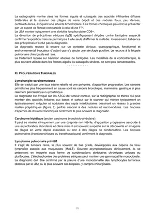 21
La radiographie montre dans les formes aiguës et subaiguës des opacités infiltrantes diffuses
bilatérales et le scanner des plages de verre dépoli et des nodules flous, peu denses,
centrolobulaires, évoquant une atteinte bronchiolaire. Les formes chroniques peuvent se présenter
par un aspect de fibrose comparable à celui d’une FPI.
Le LBA montre typiquement une alvéolite lymphocytaire CD8+.
La détection de précipitines sériques (IgG) spécifiquement dirigées contre l’antigène suspecté
confirme l’exposition mais ne permet pas à elle seule d’affirmer la maladie. Inversement, l’absence
des précipitines n’exclut pas le diagnostic.
Le diagnostic repose là encore sur un contexte clinique, scanographique, fonctionnel et
environnemental évocateur d’autant que s’y ajoute une sérologie positive. Le recours à la biopsie
pulmonaire chirurgicale est rare.
Le traitement repose sur l’éviction absolue de l’antigène. Les modalités de la corticothérapie, le
plus souvent utilisée dans les formes aiguës ou subaiguës sévères, ne sont pas consensuelles.
- - - - - - - - - - - -
XI. PROLIFERATIONS TUMORALES
Lymphangite carcinomateuse
Elle se traduit par une toux sèche rebelle et une polypnée, d’apparition progressive. Les cancers
primitifs les plus fréquemment en cause sont les cancers bronchique, mammaire, gastrique et plus
rarement pancréatique ou prostatique.
Le diagnostic est évoqué sur les ATCD de tumeur connue, sur la radiographie de thorax qui peut
montrer des opacités linéaires aux bases et surtout sur le scanner qui montre typiquement un
épaississement irrégulier et nodulaire des septa interlobulaires dessinant un réseau à grandes
mailles polyédriques (figure 8) parfois associé à des nodules et micro-nodules. Les biopsies
d’éperons de division bronchiques confirment le plus souvent le diagnostic.
Carcinome lépidique (ancien carcinome bronchiolo-alvéolaire)
Il peut se révéler cliniquement par une dyspnée non fébrile, d’apparition progressive associée à
une expectoration abondante et claire mais il est souvent suspecté sur la découverte en imagerie
de plages en verre dépoli associées ou non à des plages de condensation. Les biopsies
pulmonaires (transbronchiques ou transthoraciques) confirment le diagnostic.
Lymphome pulmonaire primitif
Il s’agit de tumeurs rares, le plus souvent de bas grade, développées aux dépens du tissu
lymphoïde associé aux muqueuses (MALT). Souvent asymptomatiques cliniquement, ils se
présentent en imagerie sous forme de condensations alvéolaires chroniques uniques ou
plurifocales. L'électrophorèse des protéines sériques peut montrer une gammapathie monoclonale.
Le diagnostic doit être confirmé par la preuve d’une monoclonalité des lymphocytes tumoraux
obtenus par le LBA ou le plus souvent des biopsies, y compris chirurgicales.
 