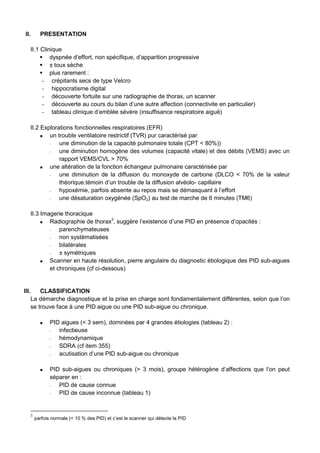 II. PRESENTATION
II.1 Clinique
dyspnée d’effort, non spécifique, d’apparition progressive
± toux sèche
plus rarement :
- crépitants secs de type Velcro
- hippocratisme digital
- découverte fortuite sur une radiographie de thorax, un scanner
- découverte au cours du bilan d’une autre affection (connectivite en particulier)
- tableau clinique d’emblée sévère (insuffisance respiratoire aiguë)
II.2 Explorations fonctionnelles respiratoires (EFR)
un trouble ventilatoire restrictif (TVR) pur caractérisé par
− une diminution de la capacité pulmonaire totale (CPT < 80%))
− une diminution homogène des volumes (capacité vitale) et des débits (VEMS) avec un
rapport VEMS/CVL > 70%
une altération de la fonction échangeur pulmonaire caractérisée par
− une diminution de la diffusion du monoxyde de carbone (DLCO < 70% de la valeur
théorique.témoin d’un trouble de la diffusion alvéolo- capillaire
− hypoxémie, parfois absente au repos mais se démasquant à l’effort
− une désaturation oxygénée (SpO2) au test de marche de 6 minutes (TM6)
II.3 Imagerie thoracique
Radiographie de thorax3
, suggère l’existence d’une PID en présence d’opacités :
− parenchymateuses
− non systématisées
− bilatérales
− ± symétriques
Scanner en haute résolution, pierre angulaire du diagnostic étiologique des PID sub-aigues
et chroniques (cf ci-dessous)
III. CLASSIFICATION
La démarche diagnostique et la prise en charge sont fondamentalement différentes, selon que l’on
se trouve face à une PID aigue ou une PID sub-aigue ou chronique.
PID aigues (< 3 sem), dominées par 4 grandes étiologies (tableau 2) :
− infectieuse
− hémodynamique
− SDRA (cf item 355)
− acutisation d’une PID sub-aigue ou chronique
PID sub-aigues ou chroniques (> 3 mois), groupe hétérogène d’affections que l’on peut
séparer en :
− PID de cause connue
− PID de cause inconnue (tableau 1)
3
parfois normale (< 10 % des PID) et c’est le scanner qui détecte la PID
 