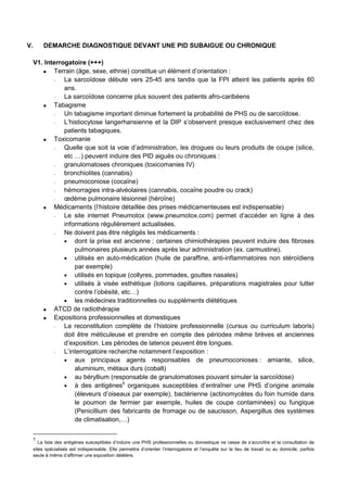 V. DEMARCHE DIAGNOSTIQUE DEVANT UNE PID SUBAIGUE OU CHRONIQUE
V1. Interrogatoire (+++)
Terrain (âge, sexe, ethnie) constitue un élément d’orientation :
− La sarcoïdose débute vers 25-45 ans tandis que la FPI atteint les patients après 60
ans.
− La sarcoïdose concerne plus souvent des patients afro-caribéens
Tabagisme
− Un tabagisme important diminue fortement la probabilité de PHS ou de sarcoïdose.
− L’histiocytose langerhansienne et la DIP s’observent presque exclusivement chez des
patients tabagiques.
Toxicomanie
− Quelle que soit la voie d’administration, les drogues ou leurs produits de coupe (silice,
etc …) peuvent induire des PID aiguës ou chroniques :
− granulomatoses chroniques (toxicomanies IV)
− bronchiolites (cannabis)
− pneumoconiose (cocaïne)
− hémorragies intra-alvéolaires (cannabis, cocaïne poudre ou crack)
− œdème pulmonaire lésionnel (héroïne)
Médicaments (l’histoire détaillée des prises médicamenteuses est indispensable)
− Le site internet Pneumotox (www.pneumotox.com) permet d’accéder en ligne à des
informations régulièrement actualisées.
− Ne doivent pas être négligés les médicaments :
• dont la prise est ancienne ; certaines chimiothérapies peuvent induire des fibroses
pulmonaires plusieurs années après leur administration (ex. carmustine).
• utilisés en auto-médication (huile de paraffine, anti-inflammatoires non stéroïdiens
par exemple)
• utilisés en topique (collyres, pommades, gouttes nasales)
• utilisés à visée esthétique (lotions capillaires, préparations magistrales pour lutter
contre l’obésité, etc…)
• les médecines traditionnelles ou suppléments diététiques
ATCD de radiothérapie
Expositions professionnelles et domestiques
− La reconstitution complète de l’histoire professionnelle (cursus ou curriculum laboris)
doit être méticuleuse et prendre en compte des périodes même brèves et anciennes
d’exposition. Les périodes de latence peuvent être longues.
− L’interrogatoire recherche notamment l’exposition :
• aux principaux agents responsables de pneumoconioses : amiante, silice,
aluminium, métaux durs (cobalt)
• au béryllium (responsable de granulomatoses pouvant simuler la sarcoïdose)
• à des antigènes5
organiques susceptibles d’entraîner une PHS d’origine animale
(éleveurs d’oiseaux par exemple), bactérienne (actinomycètes du foin humide dans
le poumon de fermier par exemple, huiles de coupe contaminées) ou fungique
(Penicillium des fabricants de fromage ou de saucisson, Aspergillus des systèmes
de climatisation,…)
5
La liste des antigènes susceptibles d’induire une PHS professionnelles ou domestique ne cesse de s’accroître et la consultation de
sites spécialisés est indispensable. Elle permettra d’orienter l’interrogatoire et l’enquête sur le lieu de travail ou au domicile, parfois
seule à même d’affirmer une exposition délétère.
 
