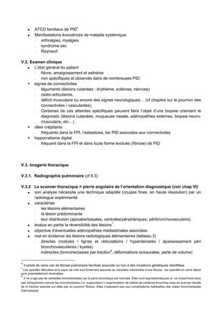 ATCD familiaux de PID
6
Manifestations évocatrices de maladie systémique
− arthralgies, myalgies
− syndrome sec
− Raynaud
V.2. Examen clinique
L’état général du patient
− fièvre, amaigrissement et asthénie
− non spécifiques et observés dans de nombreuses PID.
signes de connectivites
− téguments (lésions cutanées : érythème, sclérose, nécrose)
− ostéo-articulaires,
− déficit musculaire ou encore des signes neurologiques… (cf chapitre sur le poumon des
connectivites / vascularites).
− Certaines de ces atteintes spécifiques peuvent faire l’objet d’une biopsie orientant le
diagnostic (lésions cutanées, muqueuse nasale, adénopathies externes, biopsie neuro-
musculaire, etc…) .
râles crépitants
− fréquents dans la FPI, l’asbestose, les PID associées aux connectivites
hippocratisme digital
− fréquent dans la FPI et dans toute forme évoluée (fibrose) de PID
V.3. Imagerie thoracique
V.3.1. Radiographie pulmonaire (cf II.3)
V.3.2 Le scanner thoracique = pierre angulaire de l’orientation diagnostique (voir chap VI)
son analyse nécessite une technique adaptée (coupes fines, en haute résolution) par un
radiologue expérimenté
caractérise
− les lésions élémentaires
− la lésion prédominante
− leur distribution (apicales/basales, centrales/périphériques, péribronchovasculaire)
évalue en partie la réversibilité des lésions7
.
objective d’éventuelles adénopathies médiastinales associées
met en évidence les lésions radiologiques élémentaires (tableau 3)
− directes (nodules / lignes et réticulations / hyperdensités / épaississement péri
bronchovasculaires / kystes)
− indirectes (bronchectasies par traction8
, déformations scissurales, perte de volume)
6
il existe de rares cas de fibrose pulmonaire familiale associée ou non à des mutations génétiques identifiées
7
Les opacités réticulées et le rayon de miel sont fortement associés au caractère irréversible d’une fibrose ; les opacités en verre dépoli
sont potentiellement réversibles.
8
Il ne s’agit pas de véritables bronchectasies car la paroi bronchique est normale. Elles sont asymptomatiques et ne s’expriment donc
pas cliniquement comme les bronchectasies (i.e. suppuration) L’augmentation de calibre de certaines bronches vues en scanner résulte
de la traction exercée sur elles par un poumon fibreux. Elles n’exposent pas aux complications habituelles des vraies bronchectasies
(hémoptysie)
 