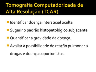  Identificar doença intersticial oculta
 Sugerir o padrão histopatológico subjacente
 Quantificar a gravidade da doença.
 Avaliar a possibilidade de reação pulmonar a
drogas e doenças oportunistas.
 