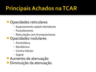  Opacidades reticulares
▪ Espessamento septal interlobular
▪ Faveolamento
▪ Reticulação com bronquiectasias
 Opacidades nodulares
▪ Perilinfática
▪ Randômica
▪ Centro-lobular
▪ Septal
 Aumento de atenuação
 Diminuição da atenuação
 