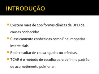  Existem mais de 200 formas clínicas de DPD de
causas conhecidas.
 Classicamente conhecidas como Pneumopatias
Intersticiais
 Pode resultar de causa agudas ou crônicas.
 TCAR é o método de escolha para definir o padrão
de acometimento pulmonar.
 
