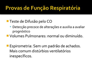  Teste de Difusão pelo CO
 Detecção precoce de alterações e auxilia a avaliar
prognóstico
 Volumes Pulmonares: normal ou diminuído.
 Espirometria: Sem um padrão de achados.
Mais comum distúrbios ventilatórios
inespecíficos.
 