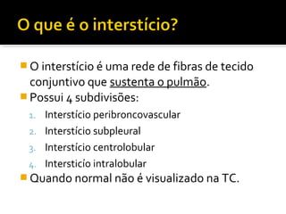  O interstício é uma rede de fibras de tecido
conjuntivo que sustenta o pulmão.
 Possui 4 subdivisões:
1. Interstício peribroncovascular
2. Interstício subpleural
3. Interstício centrolobular
4. Intersticío intralobular
 Quando normal não é visualizado na TC.
 