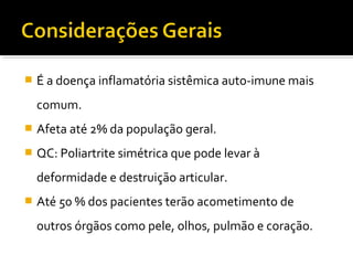  É a doença inflamatória sistêmica auto-imune mais
comum.
 Afeta até 2% da população geral.
 QC: Poliartrite simétrica que pode levar à
deformidade e destruição articular.
 Até 50 % dos pacientes terão acometimento de
outros órgãos como pele, olhos, pulmão e coração.
 