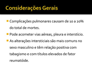  Complicações pulmonares causam de 10 a 20%
do total de mortes.
 Pode acometer vias aéreas, pleura e interstício.
 As alterações intersticiais são mais comuns no
sexo masculino e têm relação positiva com
tabagismo e com títulos elevados de fator
reumatóide.
 