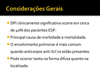  DPI clinicamente significativa ocorre em cerca
de 40% dos pacientes ESP.
 Principal causa de morbidade e mortalidade.
 O envolvimento pulmonar é mais comum
quando anticorpos anti-Scl 70 estão presentes.
 Pode ocorrer tanto na forma difusa quanto na
localizada.
 