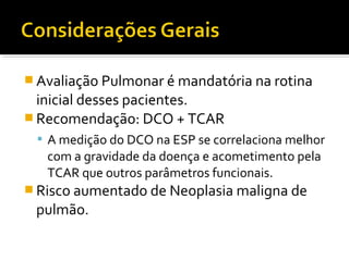 Avaliação Pulmonar é mandatória na rotina
inicial desses pacientes.
 Recomendação: DCO + TCAR
 A medição do DCO na ESP se correlaciona melhor
com a gravidade da doença e acometimento pela
TCAR que outros parâmetros funcionais.
 Risco aumentado de Neoplasia maligna de
pulmão.
 