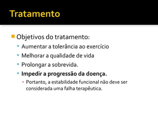  Objetivos do tratamento:
 Aumentar a tolerância ao exercício
 Melhorar a qualidade de vida
 Prolongar a sobrevida.
 Impedir a progressão da doença.
▪ Portanto, a estabilidade funcional não deve ser
considerada uma falha terapêutica.
 