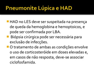  HAD no LES deve ser suspeitada na presença
de queda da hemoglobina e hemoptoicos, e
pode ser confirmada por LBA.
 Biópsia cirúrgica pode ser necessária para
exclusão de infecções.
 O tratamento de ambas as condições envolve
o uso de corticosteróide em doses elevadas e,
em casos de não resposta, deve-se associar
ciclofosfamida.
 