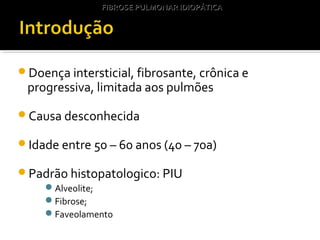 Doença intersticial, fibrosante, crônica e
progressiva, limitada aos pulmões
Causa desconhecida
Idade entre 50 – 60 anos (40 – 70a)
Padrão histopatologico: PIU
Alveolite;
Fibrose;
Faveolamento
FIBROSE PULMONAR IDIOPÁTICAFIBROSE PULMONAR IDIOPÁTICA
 