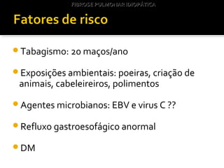 Tabagismo: 20 maços/ano
Exposições ambientais: poeiras, criação de
animais, cabeleireiros, polimentos
Agentes microbianos: EBV e virus C ??
Refluxo gastroesofágico anormal
DM
FIBROSE PULMONAR IDIOPÁTICAFIBROSE PULMONAR IDIOPÁTICA
 