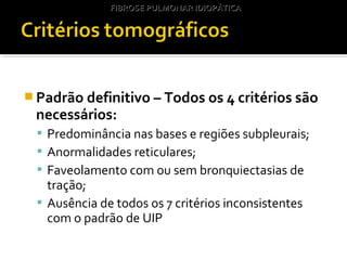  Padrão definitivo – Todos os 4 critérios são
necessários:
 Predominância nas bases e regiões subpleurais;
 Anormalidades reticulares;
 Faveolamento com ou sem bronquiectasias de
tração;
 Ausência de todos os 7 critérios inconsistentes
com o padrão de UIP
FIBROSE PULMONAR IDIOPÁTICAFIBROSE PULMONAR IDIOPÁTICA
 