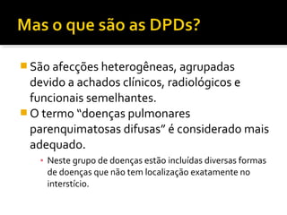  São afecções heterogêneas, agrupadas
devido a achados clínicos, radiológicos e
funcionais semelhantes.
 O termo “doenças pulmonares
parenquimatosas difusas” é considerado mais
adequado.
▪ Neste grupo de doenças estão incluídas diversas formas
de doenças que não tem localização exatamente no
interstício.
 