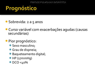 Sobrevida: 2 a 5 anos
Curso variável com exacerbações agudas (causas
secundárias)
Pior prognóstico:
Sexo masculino;
Grau de dispneia;
Baqueteamento digital;
HP (17mmHg)
DCO <40%
FIBROSE PULMONAR IDIOPÁTICAFIBROSE PULMONAR IDIOPÁTICA
 
