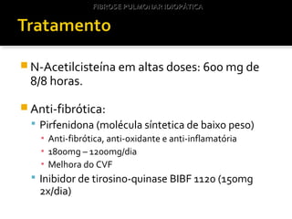 N-Acetilcisteína em altas doses: 600 mg de
8/8 horas.
 Anti-fibrótica:
 Pirfenidona (molécula síntetica de baixo peso)
▪ Anti-fibrótica, anti-oxidante e anti-inflamatória
▪ 1800mg – 1200mg/dia
▪ Melhora do CVF
 Inibidor de tirosino-quinase BIBF 1120 (150mg
2x/dia)
FIBROSE PULMONAR IDIOPÁTICAFIBROSE PULMONAR IDIOPÁTICA
 