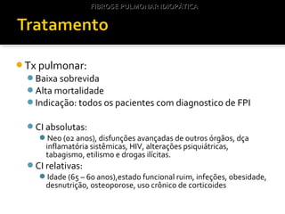 Tx pulmonar:
Baixa sobrevida
Alta mortalidade
Indicação: todos os pacientes com diagnostico de FPI
CI absolutas:
Neo (02 anos), disfunções avançadas de outros órgãos, dça
inflamatória sistêmicas, HIV, alterações psiquiátricas,
tabagismo, etilismo e drogas ilícitas.
CI relativas:
Idade (65 – 60 anos),estado funcional ruim, infeções, obesidade,
desnutrição, osteoporose, uso crônico de corticoides
FIBROSE PULMONAR IDIOPÁTICAFIBROSE PULMONAR IDIOPÁTICA
 
