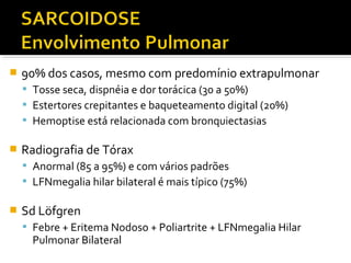  90% dos casos, mesmo com predomínio extrapulmonar
 Tosse seca, dispnéia e dor torácica (30 a 50%)
 Estertores crepitantes e baqueteamento digital (20%)
 Hemoptise está relacionada com bronquiectasias
 Radiografia de Tórax
 Anormal (85 a 95%) e com vários padrões
 LFNmegalia hilar bilateral é mais típico (75%)
 Sd Löfgren
 Febre + Eritema Nodoso + Poliartrite + LFNmegalia Hilar
Pulmonar Bilateral
 