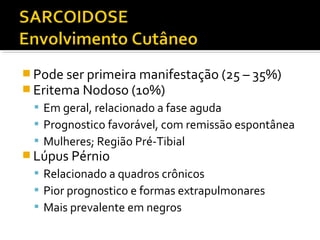  Pode ser primeira manifestação (25 – 35%)
 Eritema Nodoso (10%)
 Em geral, relacionado a fase aguda
 Prognostico favorável, com remissão espontânea
 Mulheres; Região Pré-Tibial
 Lúpus Pérnio
 Relacionado a quadros crônicos
 Pior prognostico e formas extrapulmonares
 Mais prevalente em negros
 