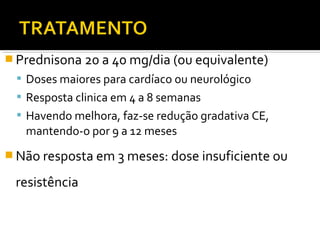  Prednisona 20 a 40 mg/dia (ou equivalente)
 Doses maiores para cardíaco ou neurológico
 Resposta clinica em 4 a 8 semanas
 Havendo melhora, faz-se redução gradativa CE,
mantendo-o por 9 a 12 meses
 Não resposta em 3 meses: dose insuficiente ou
resistência
 