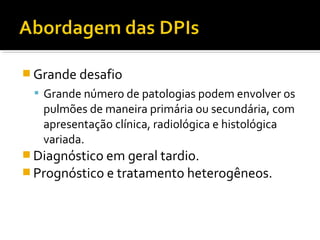  Grande desafio
 Grande número de patologias podem envolver os
pulmões de maneira primária ou secundária, com
apresentação clínica, radiológica e histológica
variada.
 Diagnóstico em geral tardio.
 Prognóstico e tratamento heterogêneos.
 