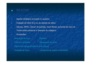 SILICOSESILICOSE
Agente etiológico principal é o quartzoAgente etiológico principal é o quartzo
Inalação de sílica livre ou do dióxido de silícioInalação de sílica livre ou do dióxido de silício
SilicoseSilicose, DPOC, Câncer de pulmão,, DPOC, Câncer de pulmão, InsufInsuf Renal, aumento do risco deRenal, aumento do risco de
Tuberculose pulmonar e Doenças do colágenoTuberculose pulmonar e Doenças do colágeno
Ocupações:Ocupações:
Mineração de ouro PedreiraMineração de ouro Pedreira
Indústria cerâmicaIndústria cerâmica JateamentoJateamento de areiade areia
Fábrica de vidros refratários e de louçasFábrica de vidros refratários e de louças
Fundição de ferro Cavadores de poços no NorFundição de ferro Cavadores de poços no Nordestedeste
 