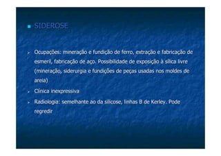 SIDEROSESIDEROSE
Ocupações: mineração e fundição de ferro, extração e fabricaçãoOcupações: mineração e fundição de ferro, extração e fabricação dede
esmeril, fabricação de aço. Possibilidade de exposição à sílicaesmeril, fabricação de aço. Possibilidade de exposição à sílica livrelivre
(mineração, siderurgia e fundições de peças usadas nos moldes de(mineração, siderurgia e fundições de peças usadas nos moldes de
areia)areia)
Clínica inexpressivaClínica inexpressiva
Radiologia: semelhante ao daRadiologia: semelhante ao da silicosesilicose, linhas B de, linhas B de KerleyKerley. Pode. Pode
regredirregredir
 
