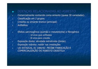 DOENÇAS RELACIONADAS AO ASBESTODOENÇAS RELACIONADAS AO ASBESTO
Comercialmente conhecido como amianto (quase 30 variedades).Comercialmente conhecido como amianto (quase 30 variedades).
Classificação em 2 grupos:Classificação em 2 grupos:
1.1. CrisolitaCrisolita ou amianto branco (principal)ou amianto branco (principal)
2.2. AnfibóliosAnfibólios
Efeitos carcinogênico (pulmão eEfeitos carcinogênico (pulmão e mesoteliomamesotelioma) e) e fibrogênicofibrogênico
-- 10 anos para10 anos para anfiboliosanfibolios
-- 30 anos para30 anos para crisotilacrisotila
Exposição direta: atividade extrativista (Goiás).Exposição direta: atividade extrativista (Goiás).
Exposição indireta: residir nas imediaçõesExposição indireta: residir nas imediações
LEI ESTADUAL RJ 1080/92: PROÍBE FABRICAÇÃO ELEI ESTADUAL RJ 1080/92: PROÍBE FABRICAÇÃO E
COMERCIALIZAÇÃO DO ASBESTO CRISOTILACOMERCIALIZAÇÃO DO ASBESTO CRISOTILA
 