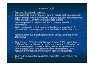 APRESENTAÇÃOAPRESENTAÇÃO
Doenças pleurais não malignasDoenças pleurais não malignas::
1.1. Espessamento pleural difuso = pleura visceral, restrição pulmonEspessamento pleural difuso = pleura visceral, restrição pulmonarar
2.2. Espessamento pleural circunscrito = placas pleurais, maisEspessamento pleural circunscrito = placas pleurais, mais frequentefrequente
manifestação, 1/2 inferiores das paredes lateraismanifestação, 1/2 inferiores das paredes laterais
3.3. Derrame pleural = pequeno volume e bilateral,Derrame pleural = pequeno volume e bilateral, exsudatoexsudato
hemorrágicohemorrágico
4.4. AtelectasiaAtelectasia redonda = síndrome deredonda = síndrome de BleskovskyBleskovsky, espessamento, espessamento
pleural focal com colapso parcial epleural focal com colapso parcial e torsãotorsão do pulmão adjacentedo pulmão adjacente
AsbestoseAsbestose: fibrose intersticial pulmonar. Clínica: dispnéia leve e: fibrose intersticial pulmonar. Clínica: dispnéia leve e
progressivaprogressiva
MesoteliomaMesotelioma: 88% pleurais 9,6% peritoneais 0,7% pericárdico: 88% pleurais 9,6% peritoneais 0,7% pericárdico
0,2% serosas testiculares. Acomete entre as 50,2% serosas testiculares. Acomete entre as 5aa
e 6e 6aa
décadas, dordécadas, dor
torácica etorácica e dispneiadispneia. Formas epitelial,. Formas epitelial, mesenquimalmesenquimal ou misto.ou misto.
Diferenciação difícil comDiferenciação difícil com adenocarcinomaadenocarcinoma metastático. 70%metastático. 70%
resultam de exposição em estaleiros, fábricas de isolantesresultam de exposição em estaleiros, fábricas de isolantes
Câncer de pulmãoCâncer de pulmão: fibras: fibras crisolitacrisolita ee tremolitatremolita. Mais comum em. Mais comum em
fumantesfumantes
 