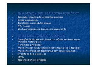 •• PNEUMOCONIOSE POR ROCHA FOSFÁTICAPNEUMOCONIOSE POR ROCHA FOSFÁTICA
Ocupação: indústria de fertilizantes químicosOcupação: indústria de fertilizantes químicos
Clínica inexpressiva.Clínica inexpressiva.
Radiologia:Radiologia: micronódulosmicronódulos difusosdifusos
PFR: normalPFR: normal
Não há progressão da doença com afastamentoNão há progressão da doença com afastamento
•• PNEUMOCONIOSE POR COBALTOPNEUMOCONIOSE POR COBALTO
Ocupação: lapidadores de diamantes, afiador de ferramentasOcupação: lapidadores de diamantes, afiador de ferramentas
(indústria metalúrgica)(indústria metalúrgica)
4 entidades patológicas:4 entidades patológicas:
1.1. Pneumonia por células gigantes (febre,tosse seca e dispnéia);Pneumonia por células gigantes (febre,tosse seca e dispnéia);
2.2. Pneumonia intersticialPneumonia intersticial descamativadescamativa sem células gigantes;sem células gigantes;
3.3. AlveoliteAlveolite do tipo alérgico, e;do tipo alérgico, e;
4.4. Asma.Asma.
Responde bem ao corticóideResponde bem ao corticóide
 