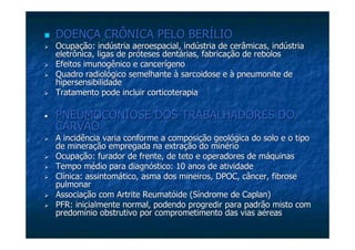 DOENÇA CRÔNICA PELO BERÍLIODOENÇA CRÔNICA PELO BERÍLIO
Ocupação: indústria aeroespacial, indústria de cerâmicas, indústOcupação: indústria aeroespacial, indústria de cerâmicas, indústriaria
eletrônica, ligas de próteses dentárias, fabricação de reboloseletrônica, ligas de próteses dentárias, fabricação de rebolos
Efeitos imunogênico e cancerígenoEfeitos imunogênico e cancerígeno
Quadro radiológico semelhante à sarcoidose e àQuadro radiológico semelhante à sarcoidose e à pneumonitepneumonite dede
hipersensibilidadehipersensibilidade
Tratamento pode incluirTratamento pode incluir corticoterapiacorticoterapia
PNEUMOCONIOSE DOS TRABALHADORES DOPNEUMOCONIOSE DOS TRABALHADORES DO
CARVÃOCARVÃO
A incidência varia conforme a composição geológica do solo e o tA incidência varia conforme a composição geológica do solo e o tipoipo
de mineração empregada na extração do minériode mineração empregada na extração do minério
Ocupação: furador de frente, de teto e operadores de máquinasOcupação: furador de frente, de teto e operadores de máquinas
Tempo médio para diagnóstico: 10 anos de atividadeTempo médio para diagnóstico: 10 anos de atividade
Clínica: assintomático, asma dos mineiros, DPOC, câncer, fibroseClínica: assintomático, asma dos mineiros, DPOC, câncer, fibrose
pulmonarpulmonar
Associação com Artrite Reumatóide (Síndrome deAssociação com Artrite Reumatóide (Síndrome de CaplanCaplan))
PFR: inicialmente normal, podendo progredir para padrão misto coPFR: inicialmente normal, podendo progredir para padrão misto comm
predomínio obstrutivo por comprometimento das vias aéreaspredomínio obstrutivo por comprometimento das vias aéreas
 