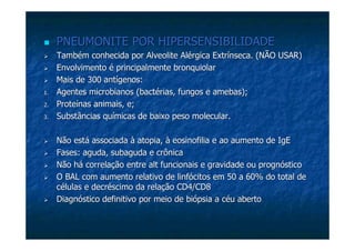 PNEUMONITE POR HIPERSENSIBILIDADEPNEUMONITE POR HIPERSENSIBILIDADE
Também conhecida porTambém conhecida por AlveoliteAlveolite Alérgica Extrínseca. (NÃO USAR)Alérgica Extrínseca. (NÃO USAR)
Envolvimento é principalmenteEnvolvimento é principalmente bronquiolarbronquiolar
Mais de 300 antígenos:Mais de 300 antígenos:
1.1. Agentes microbianos (bactérias, fungos e amebas);Agentes microbianos (bactérias, fungos e amebas);
2.2. Proteínas animais, e;Proteínas animais, e;
3.3. Substâncias químicas de baixo peso molecular.Substâncias químicas de baixo peso molecular.
Não está associada àNão está associada à atopiaatopia, à, à eosinofiliaeosinofilia e ao aumento dee ao aumento de IgEIgE
Fases: aguda, subaguda e crônicaFases: aguda, subaguda e crônica
Não há correlação entreNão há correlação entre altalt funcionais e gravidade ou prognósticofuncionais e gravidade ou prognóstico
O BAL com aumento relativo de linfócitos em 50 a 60% do total deO BAL com aumento relativo de linfócitos em 50 a 60% do total de
células e decréscimo da relação CD4/CD8células e decréscimo da relação CD4/CD8
Diagnóstico definitivo por meio de biópsia a céu abertoDiagnóstico definitivo por meio de biópsia a céu aberto
 