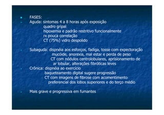 FASES:
Aguda: sintomas 4 a 8 horas após exposição
quadro gripal
hipoxemia e padrão restritivo funcionalmente
rx pouca correlação
CT (75%) vidro despolido
Subaguda: dispnéia aos esforços, fadiga, tosse com expectoração
mucóide, anorexia, mal estar e perda de peso
CT com nódulos centrolobulares, aprisionamento de
ar lobular, alterações fibróticas leves
Crônica: dispnéia ao exercício
baqueteamento digital sugere progressão
CT com imagens de fibrose com acomentimento
preferencial dos lobos superiores e do terço médio
Mais grave e progressiva em fumantes
 
