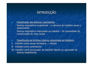 INTRODUÇÃOINTRODUÇÃO
Classificação das doenças respiratóriasClassificação das doenças respiratórias::
1.1. Doença respiratória ocupacionalDoença respiratória ocupacional –– a natureza do trabalho causa oa natureza do trabalho causa o
adoecimentoadoecimento
2.2. Doença respiratória relacionada ao trabalhoDoença respiratória relacionada ao trabalho –– há necessidade dehá necessidade de
comprovação do nexo causalcomprovação do nexo causal
Classificação deClassificação de SchillingSchilling (doença relacionada ao trabalho):(doença relacionada ao trabalho):
II-- trabalho como causa necessáriatrabalho como causa necessária →→ silicosesilicose
IIII-- trabalho como contributivotrabalho como contributivo
IIIIII-- trabalho como provocador de disttrabalho como provocador de distúúrbio latente ou agravador derbio latente ou agravador de
doendoençça estabelecidaa estabelecida
 