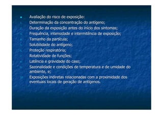 Avaliação do risco de exposição:Avaliação do risco de exposição:
1.1. Determinação da concentração do antígeno;Determinação da concentração do antígeno;
2.2. Duração da exposição antes do início dos sintomas;Duração da exposição antes do início dos sintomas;
3.3. FrequênciaFrequência, intensidade e intermitência de exposição;, intensidade e intermitência de exposição;
4.4. Tamanho da partícula;Tamanho da partícula;
5.5. Solubilidade do antígeno;Solubilidade do antígeno;
6.6. Proteção respiratória;Proteção respiratória;
7.7. Rotatividade de funções;Rotatividade de funções;
8.8. Latência e gravidade do caso;Latência e gravidade do caso;
9.9. Sazonalidade e condições de temperatura e de umidade doSazonalidade e condições de temperatura e de umidade do
ambiente, e;ambiente, e;
10.10. Exposições indiretas relacionadas com a proximidade dosExposições indiretas relacionadas com a proximidade dos
eventuais locais de geração de antígenos.eventuais locais de geração de antígenos.
 