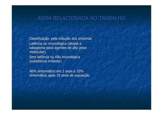 ASMA RELACIONADA AO TRABALHOASMA RELACIONADA AO TRABALHO
Classificação: pela indução dos sintomasClassificação: pela indução dos sintomas
1.1. Latência ou imunológica (Latência ou imunológica (atopiaatopia ee
tabagismo para agentes de alto pesotabagismo para agentes de alto peso
molecular)molecular)
2.2. Sem latência ou não imunológicaSem latência ou não imunológica
(substância irritante)(substância irritante)
40% sintomático em 2 anos e 20%40% sintomático em 2 anos e 20%
sintomático após 10 anos de exposiçãosintomático após 10 anos de exposição
 
