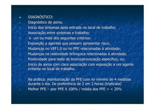 DIAGNÓSTICO:DIAGNÓSTICO:
A.A. Diagnóstico de asma;Diagnóstico de asma;
B.B. Início dos sintomas após entrada no local de trabalho;Início dos sintomas após entrada no local de trabalho;
C.C. Associação entre sintomas e trabalho;Associação entre sintomas e trabalho;
D.D. e um ou mais dos seguintes critérios:e um ou mais dos seguintes critérios:
E.E. Exposição a agentes que possam apresentar risco;Exposição a agentes que possam apresentar risco;
F.F. Mudanças no VEF1.0 ou no PFE relacionadas à atividade;Mudanças no VEF1.0 ou no PFE relacionadas à atividade;
G.G. Mudanças na reatividade brônquica relacionadas à atividade;Mudanças na reatividade brônquica relacionadas à atividade;
H.H. Positividade para teste dePositividade para teste de broncoprovocaçãobroncoprovocação específico, ou;específico, ou;
I.I. Início da asma com clara associação com exposição a um agenteInício da asma com clara associação com exposição a um agente
irritante no local de trabalho.irritante no local de trabalho.
Na prática:Na prática: monitorizaçãomonitorização da PFE com no mínimo de 4 medidasda PFE com no mínimo de 4 medidas
durante o dia. De preferência de 2 em 2 horas (triplicata)durante o dia. De preferência de 2 em 2 horas (triplicata)
Melhor PFEMelhor PFE –– pior PFE X 100% / média dos PFE = < 20%pior PFE X 100% / média dos PFE = < 20%
 